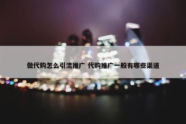 做代购怎么引流推广 代购推广一般有哪些渠道