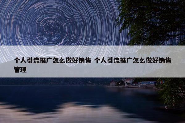 个人引流推广怎么做好销售 个人引流推广怎么做好销售管理