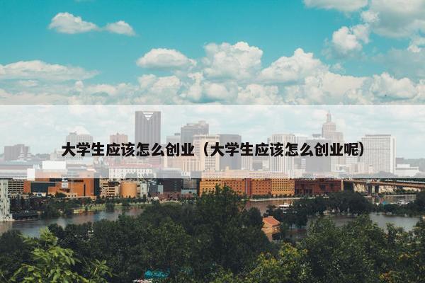 大学生应该怎么创业（大学生应该怎么创业呢）