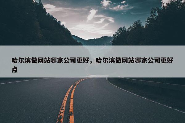 哈尔滨做网站哪家公司更好，哈尔滨做网站哪家公司更好点