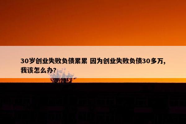 30岁创业失败负债累累 因为创业失败负债30多万,我该怎么办?