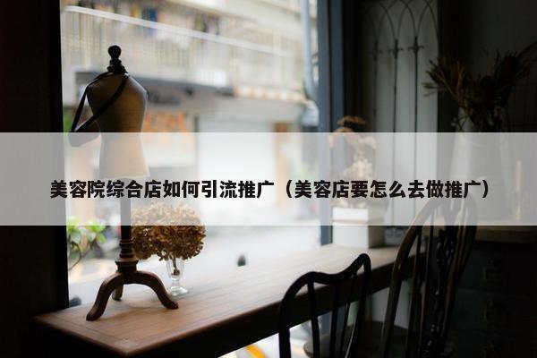 美容院综合店如何引流推广（美容店要怎么去做推广）