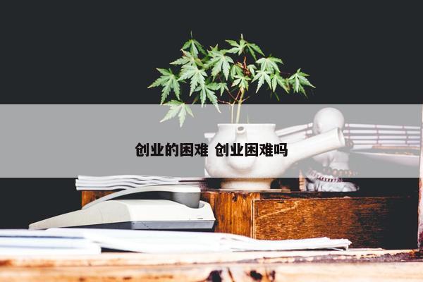 创业的困难 创业困难吗