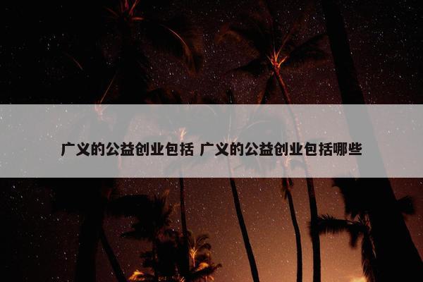 广义的公益创业包括 广义的公益创业包括哪些