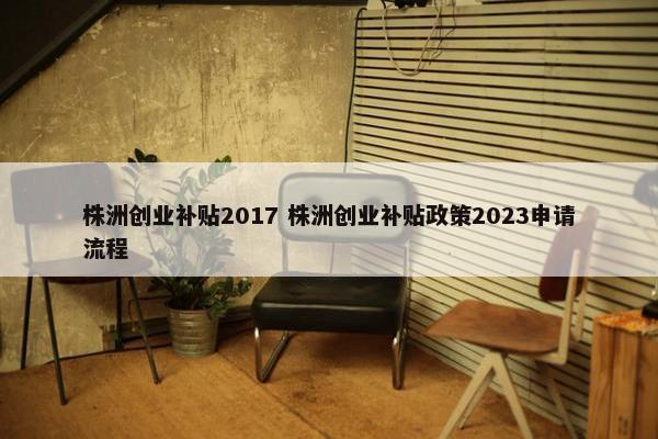 株洲创业补贴2017 株洲创业补贴政策2023申请流程