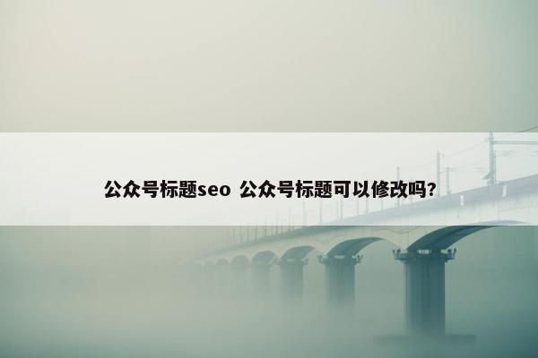 公众号标题seo 公众号标题可以修改吗?