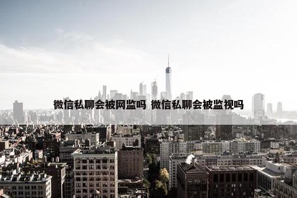 微信私聊会被网监吗 微信私聊会被监视吗