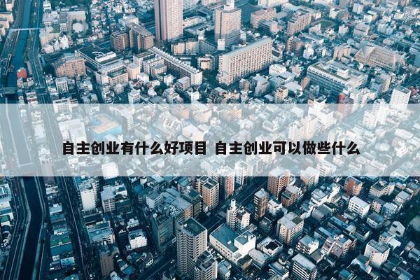 自主创业有什么好项目 自主创业可以做些什么