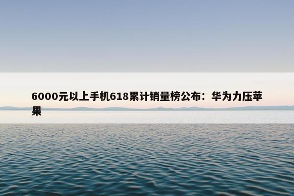 6000元以上手机618累计销量榜公布：华为力压苹果