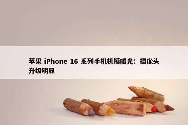 苹果 iPhone 16 系列手机机模曝光：摄像头升级明显