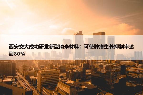 西安交大成功研发新型纳米材料：可使肿瘤生长抑制率达到80%