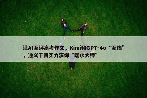 让AI互评高考作文，Kimi和GPT-4o“互掐”，通义千问实力演绎“端水大师”