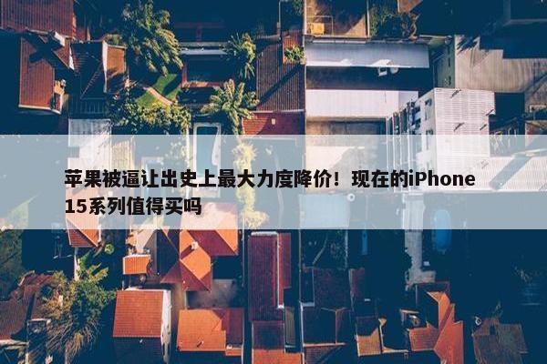 苹果被逼让出史上最大力度降价！现在的iPhone 15系列值得买吗