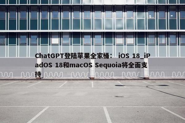 ChatGPT登陆苹果全家桶： iOS 18_iPadOS 18和macOS Sequoia将全面支持