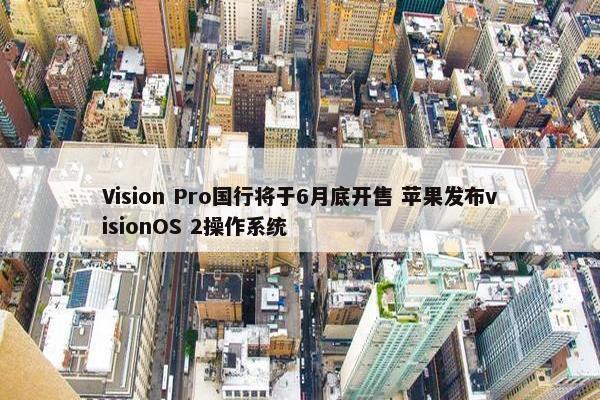 Vision Pro国行将于6月底开售 苹果发布visionOS 2操作系统