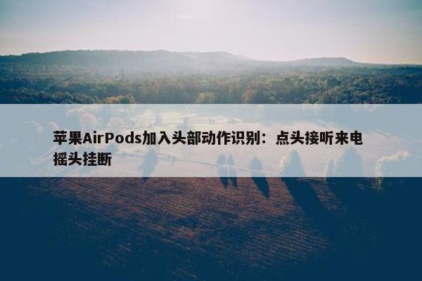 苹果AirPods加入头部动作识别：点头接听来电 摇头挂断