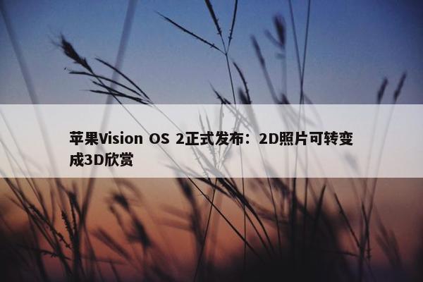 苹果Vision OS 2正式发布：2D照片可转变成3D欣赏