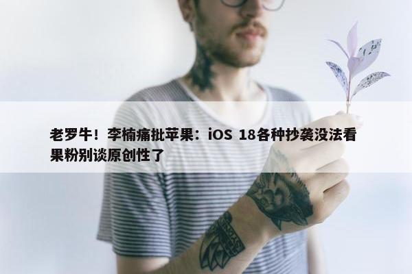 老罗牛！李楠痛批苹果：iOS 18各种抄袭没法看 果粉别谈原创性了