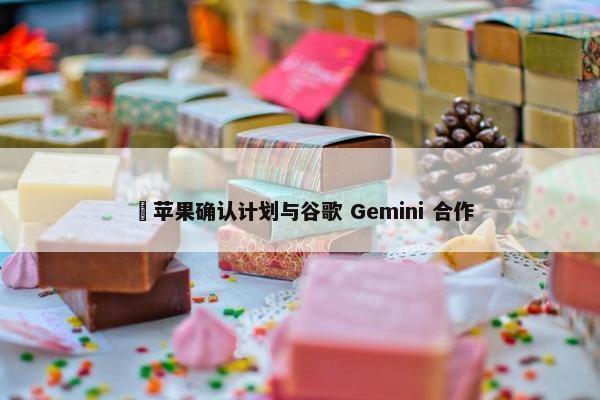 ​苹果确认计划与谷歌 Gemini 合作