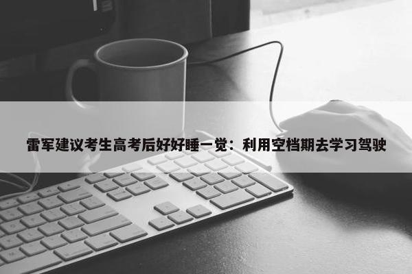 雷军建议考生高考后好好睡一觉：利用空档期去学习驾驶