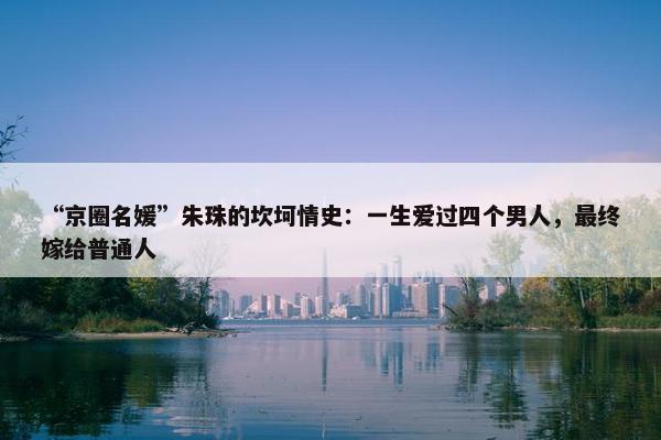 “京圈名媛”朱珠的坎坷情史：一生爱过四个男人，最终嫁给普通人