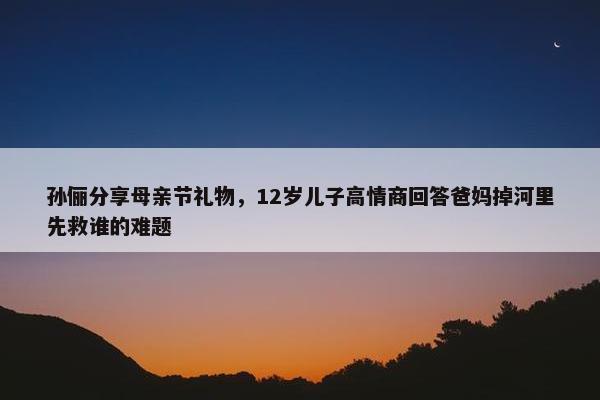 孙俪分享母亲节礼物，12岁儿子高情商回答爸妈掉河里先救谁的难题