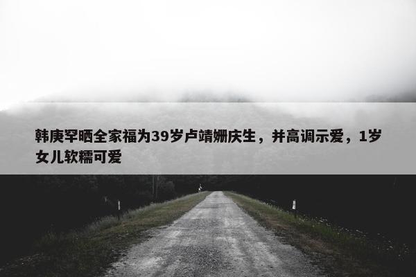 韩庚罕晒全家福为39岁卢靖姗庆生，并高调示爱，1岁女儿软糯可爱