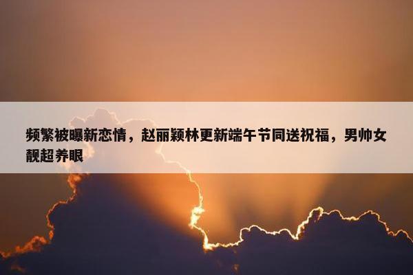 频繁被曝新恋情，赵丽颖林更新端午节同送祝福，男帅女靓超养眼