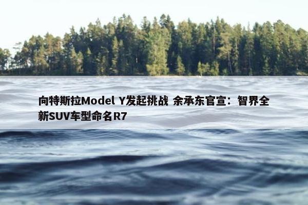 向特斯拉Model Y发起挑战 余承东官宣：智界全新SUV车型命名R7