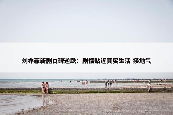 刘亦菲新剧口碑逆跌：剧情贴近真实生活 接地气