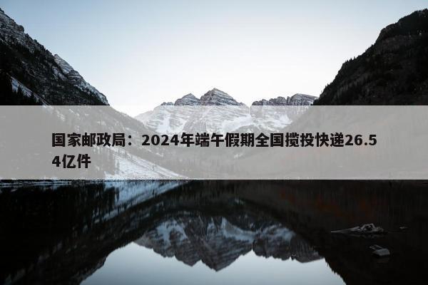 国家邮政局：2024年端午假期全国揽投快递26.54亿件