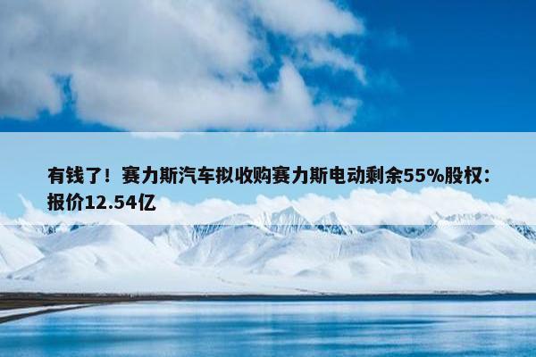 有钱了！赛力斯汽车拟收购赛力斯电动剩余55%股权：报价12.54亿