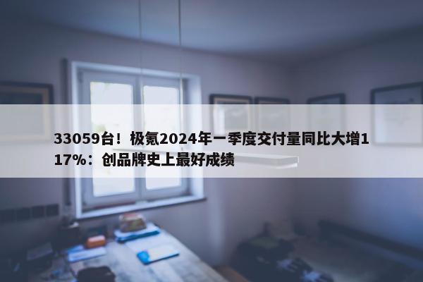 33059台！极氪2024年一季度交付量同比大增117%：创品牌史上最好成绩