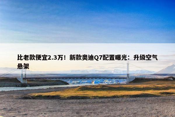 比老款便宜2.3万！新款奥迪Q7配置曝光：升级空气悬架