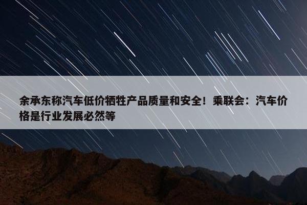 余承东称汽车低价牺牲产品质量和安全！乘联会：汽车价格是行业发展必然等