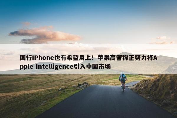 国行iPhone也有希望用上！苹果高管称正努力将Apple Intelligence引入中国市场