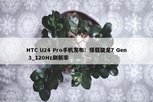 HTC U24 Pro手机发布：搭载骁龙7 Gen 3_120Hz刷新率