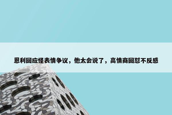 恩利回应怪表情争议，他太会说了，高情商回怼不反感