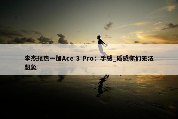 李杰预热一加Ace 3 Pro：手感_质感你们无法想象