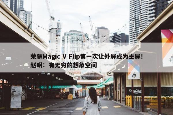 荣耀Magic V Flip第一次让外屏成为主屏！赵明：有无穷的想象空间