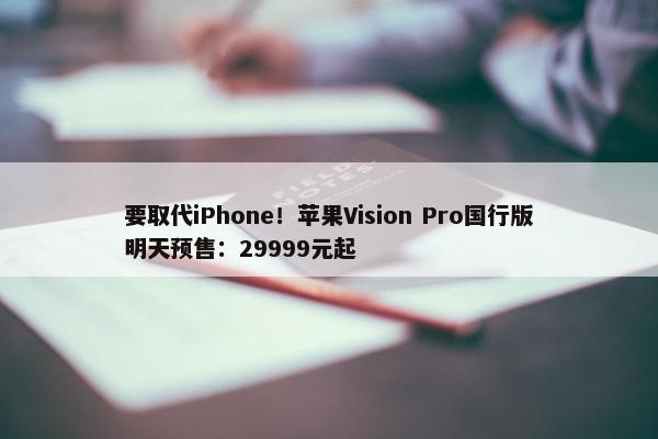 要取代iPhone！苹果Vision Pro国行版明天预售：29999元起