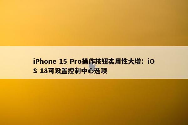 iPhone 15 Pro操作按钮实用性大增：iOS 18可设置控制中心选项