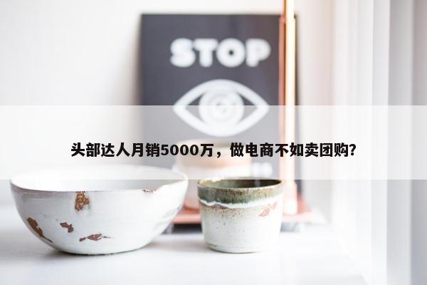 头部达人月销5000万，做电商不如卖团购？