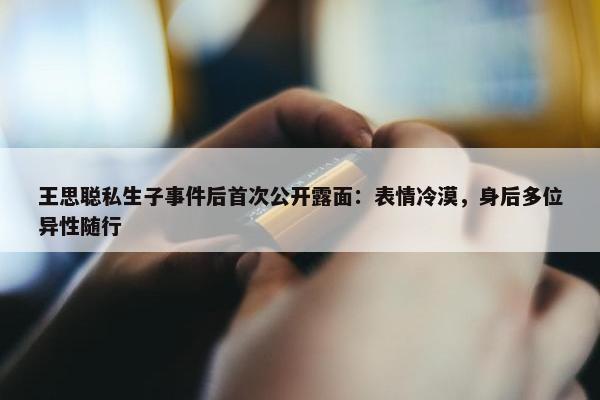 王思聪私生子事件后首次公开露面：表情冷漠，身后多位异性随行