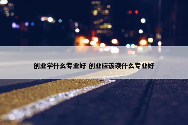 创业学什么专业好 创业应该读什么专业好