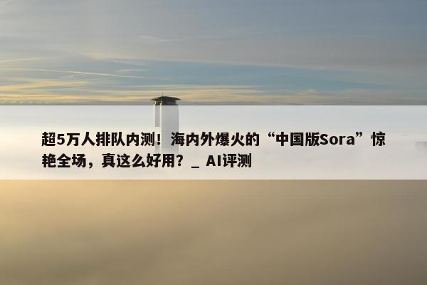 超5万人排队内测！海内外爆火的“中国版Sora”惊艳全场，真这么好用？_ AI评测