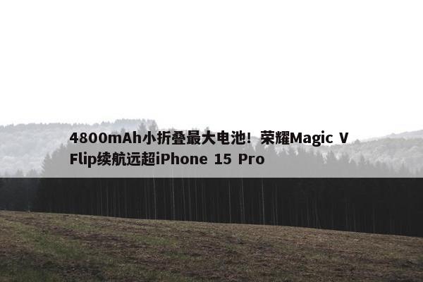 4800mAh小折叠最大电池！荣耀Magic V Flip续航远超iPhone 15 Pro