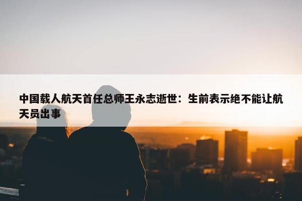 中国载人航天首任总师王永志逝世：生前表示绝不能让航天员出事