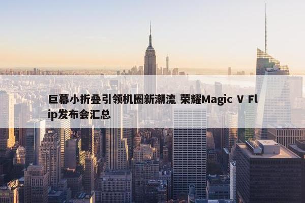 巨幕小折叠引领机圈新潮流 荣耀Magic V Flip发布会汇总