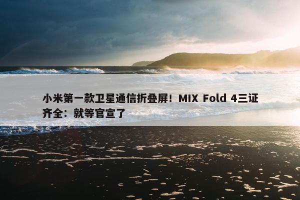 小米第一款卫星通信折叠屏！MIX Fold 4三证齐全：就等官宣了